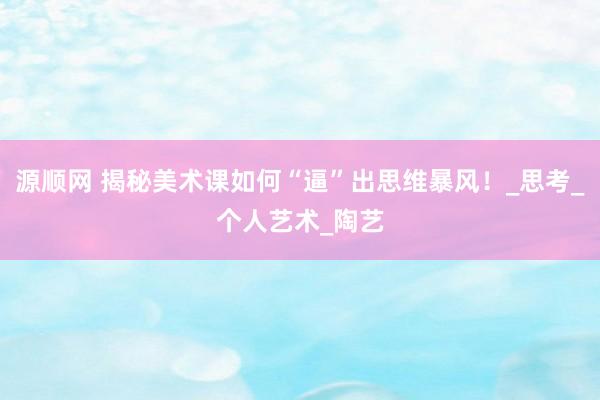 源顺网 揭秘美术课如何“逼”出思维暴风！_思考_个人艺术_陶艺