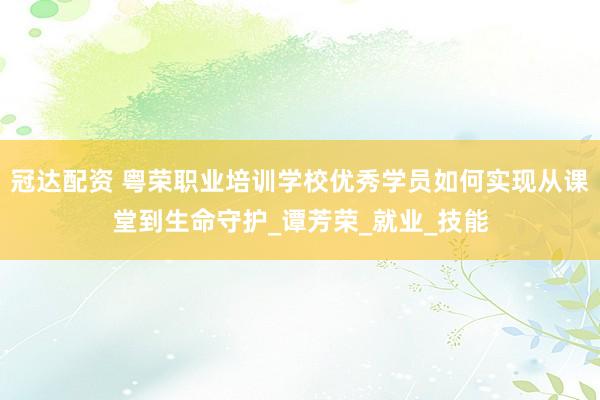 冠达配资 粤荣职业培训学校优秀学员如何实现从课堂到生命守护_谭芳荣_就业_技能