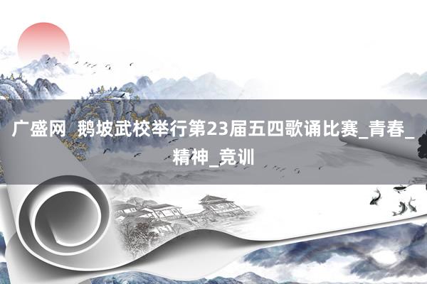 广盛网  鹅坡武校举行第23届五四歌诵比赛_青春_精神_竞训