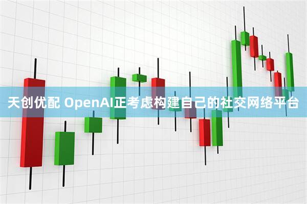 天创优配 OpenAI正考虑构建自己的社交网络平台