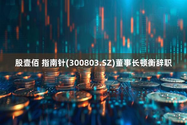 股壹佰 指南针(300803.SZ)董事长顿衡辞职