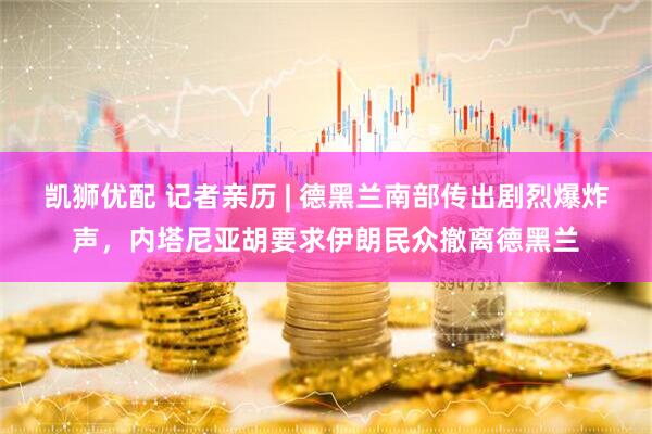 凯狮优配 记者亲历 | 德黑兰南部传出剧烈爆炸声，内塔尼亚胡要求伊朗民众撤离德黑兰