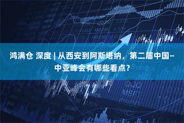 鸿满仓 深度 | 从西安到阿斯塔纳，第二届中国—中亚峰会有哪些看点？