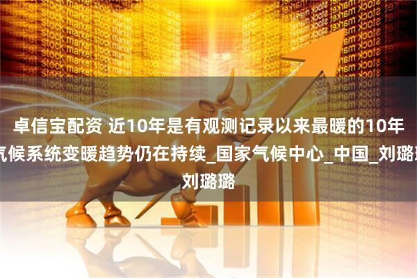 卓信宝配资 近10年是有观测记录以来最暖的10年 气候系统变暖趋势仍在持续_国家气候中心_中国_刘璐璐