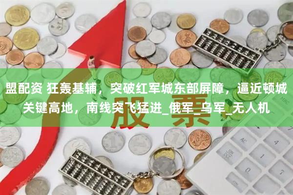 盟配资 狂轰基辅，突破红军城东部屏障，逼近顿城关键高地，南线突飞猛进_俄军_乌军_无人机