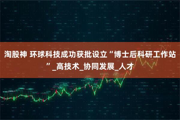 淘股神 环球科技成功获批设立“博士后科研工作站”_高技术_协同发展_人才