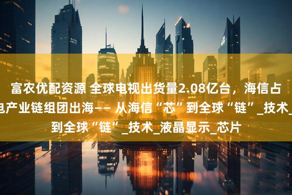 富农优配资源 全球电视出货量2.08亿台，海信占14%，山东家电产业链组团出海—— 从海信“芯”到全球“链”_技术_液晶显示_芯片