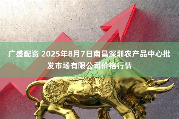 广盛配资 2025年8月7日南昌深圳农产品中心批发市场有限公司价格行情