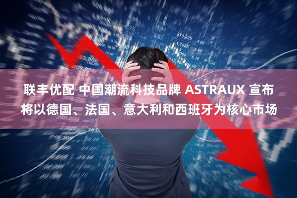 联丰优配 中国潮流科技品牌 ASTRAUX 宣布将以德国、法国、意大利和西班牙为核心市场