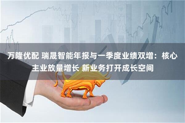 万隆优配 瑞晟智能年报与一季度业绩双增：核心主业放量增长 新业务打开成长空间